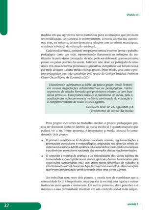 Módulo III
me­dida em que apresenta novos caminhos para as situações que precisam
ser modificadas. Ao construí-lo coletivamente, a escola afirma sua autono-
mia sem, no entanto, deixar de manter relações com as esferas municipais,
estaduais e federal da educação nacional.
Cada escola é única, portanto esse projeto precisa levar em conta o trabalho
pedagógico como um todo, representando claramente as intenções da ins­
tituição. A partir dessa concepção, ele não pode ser elaborado apenas por uma
pessoa ou pelos gestores da escola. Também não deve ser planejado de uma
única vez, mas de forma processual e gradativa, cumprindo sua função social
por meio de ações a curto, médio e longo prazos. Desse modo, veja como o pro-
jeto pedagógico tem sido concebido pelo grupo do Colégio Estadual Professor
Olavo Cecco Rigon, de Concórdia (SC).
Discutimos e valorizamos as idéias de todo o grupo, sendo flexíveis
em nossas negociações administrativas ou pedagógicas. Vários
segmentos de estudos formados por professores criaram-se com base
nessa premissa. Essa prática valoriza o pluralismo de idéias, pois o
resultado das ações promove a melhoria continuada da educação e
o comprometimento de todos os seus agentes.
Gestão em Rede, nº 22, ago.2000, p.8
(depoimento do diretor da escola)
Para propor inovações no trabalho escolar, o projeto pedagógico pre­
cisa ser discutido tanto no âmbito do que a escola já é quanto naquele que
poderá vir a ser. Nesse processo, é importante a escola construí-lo consi­
derando dois planos:
j	 O primeiro relaciona-se às diretrizes nacionais, normas, regulamen­tações e
orientações curriculares e metodológicas originadas nos diversos níveis do
sistemaeducacional.ALDB,apolíticaeducacionaldoestadooudosmunicípios
e as diretrizes curriculares nacionais são exemplos dessas re­gulamentações.
j 	 O segundo é relativo às práticas e às necessidades dos vários sujeitos da
comunidade escolar (professores, alunos, gestores, demais funcionários, pais,
associações comunitárias etc.) que criam novas dinâmicas de trabalho e
interferem nos rumos da escola.Aqui,temos como exemplo as diversas ações
que levam à organização geral da escola pelos seus vários sujeitos.
Ao trabalhar com esses dois planos, a escola tem de considerar que a
comunidade local é importante, mas que ela (a escola) está ligada a outras
instâncias mais gerais e universais. Em outras palavras, deve perceber a si
mesma e a sua comunidade inseridas em um contexto social mais amplo.
32 unidade1
 