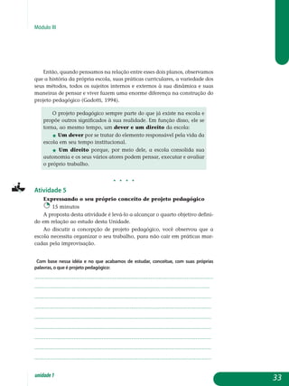 Módulo III
Então, quando pensamos na relação entre esses dois planos, obser­vamos
que a história da própria escola, suas práticas curriculares, a variedade dos
seus métodos, todos os sujeitos internos e externos à sua dinâmica e suas
maneiras de pensar e viver fazem uma enorme diferença na construção do
projeto pedagógico (Gadotti, 1994).
O projeto pedagógico sempre parte do que já existe na escola e
propõe outros significados à sua realidade. Em função disso, ele se
torna, ao mesmo tempo, um dever e um direito da escola:
j Um dever por se tratar do elemento responsável pela vida da
escola em seu tempo institucional.
j Um direito porque, por meio dele, a escola consolida sua
autonomia e os seus vários atores podem pensar, executar e avaliar
o próprio trabalho.
j j j j
Atividade 5
Expressando o seu próprio conceito de projeto pedagógico
15 minutos
A proposta desta atividade é levá-lo a alcançar o quarto objetivo defini-
do em relação ao estudo desta Unidade.
Ao discutir a concepção de projeto pedagógico, você observou que a
escola necessita organizar o seu trabalho, para não cair em práticas mar­
cadas pela improvisação.
Com base nessa idéia e no que acabamos de estudar, conceitue, com suas próprias
palavras, o que é projeto pedagógico:
..................................................................................................................
................................................................................................................
.................................................................................................................
.................................................................................................................
.................................................................................................................
.................................................................................................................
.................................................................................................................
.................................................................................................................
................................................................................................................. 					
33unidade1
 