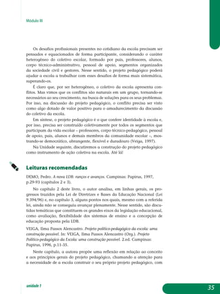 Módulo III
Os desafios profissionais presentes no cotidiano da escola precisam ser
pensados e equacionados de forma participante, considerando o caráter
heterogêneo do coletivo escolar, formado por pais, professores, alunos,
corpo técnico-administrativo, pessoal de apoio, segmentos organizados
da sociedade civil e gestores. Nesse sentido, o projeto pedagógico poderá
aju­dar a escola a trabalhar com esses desafios de forma mais sistemática,
su­perando-os.
É claro que, por ser heterogêneo, o coletivo da escola apresenta con­
flitos. Mas vimos que os conflitos são naturais em um grupo, tornando-se
necessários ao seu crescimento, na busca de soluções para os seus problemas.
Por isso, na discussão do projeto pedagógico, o conflito precisa ser visto
como algo dotado de valor positivo para o amadurecimento da discussão
do coletivo da escola.
Em síntese, o projeto pedagógico é o que confere identidade à escola e,
por isso, precisa ser construído coletivamente por todos os segmentos que
participam da vida escolar – professores, corpo técnico-pedagógico, pessoal
de apoio, pais, alunos e demais membros da comunidade escolar –, mos­
trando-se democrático, abrangente, flexível e duradouro (Veiga, 1997).
Na Unidade seguinte, discutiremos a construção do projeto pedagógico
como instrumento de ação coletiva na escola. Até lá!
Leituras recomendadas
DEMO, Pedro. A nova LDB: ranços e avanços. Campinas: Papirus, 1997,
p.29-93 (capítulos 2 e 3).
No capítulo 2 deste livro, o autor analisa, em linhas gerais, os pro­
gressos trazidos pela Lei de Diretrizes e Bases da Educação Nacional (Lei
9.394/96) e, no capítulo 3, alguns pontos nos quais, mesmo com a referida
lei, ainda não se conseguiu avançar plenamente. Nesse sentido, são discu-
tidas temáticas que constituem os grandes eixos da legislação educa­cional,
como avaliação, flexibilidade dos sistemas de ensino e a concepção de
educação proposta pela LDB.
VEIGA, Ilma Passos Alencastro. Projeto político-pedagógico da escola: uma
construção possível. In: VEIGA, Ilma Passos Alencastro (Org.). Projeto
Político-pedagógico da Escola: uma construção possível. 2.ed. Campinas:
Papirus, 1996, p.11-35.
Neste capítulo, a autora propõe uma reflexão em relação ao conceito
e aos princípios gerais do projeto pedagógico, chamando a atenção para
a necessidade de a escola construir o seu próprio projeto pedagógico, com
35unidade1
 