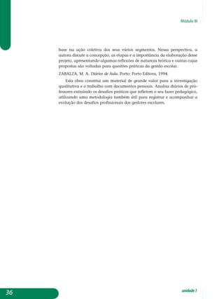Módulo III
base na ação coletiva dos seus vários segmentos. Nessa perspectiva, a
autora discute a concepção, as etapas e a importância da elaboração desse
projeto, apresentando algumas reflexões de natureza teórica e outras cujas
propostas são voltadas para questões práticas da gestão escolar.
ZABALZA, M. A. Diários de Aula. Porto: Porto Editora, 1994.
Esta obra constitui um material de grande valor para a investigação
qualitativa e o trabalho com documentos pessoais. Analisa diários de pro-
fessores extraindo os desafios práticos que refletem o seu fazer pe­da­gógico,
utilizando uma metodologia também útil para registrar e acom­panhar a
evolução dos desafios profissionais dos gestores escolares.
36 unidade1
 