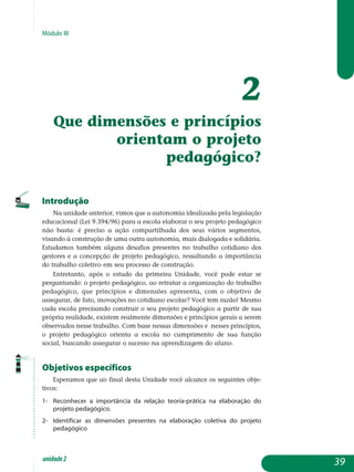 Módulo III
2
Que dimensões e princípios
orientam o projeto
pedagógico?
Introdução
Na unidade anterior, vimos que a autonomia idealizada pela legislação
educacional (Lei 9.394/96) para a escola elaborar o seu projeto pedagógico
não basta: é preciso a ação compartilhada dos seus vários segmentos,
visando à construção de uma outra autonomia, mais dialogada e solidária.
Estudamos também alguns desafios presentes no trabalho cotidiano dos
gestores e a concepção de projeto pedagógico, ressaltando a importância
do trabalho coletivo em seu processo de construção.
Entretanto, após o estudo da primeira Unidade, você pode estar se
perguntando: o projeto pedagógico, ao retratar a organização do trabalho
pedagógico, que princípios e dimensões apresenta, com o objetivo de
assegurar, de fato, inovações no cotidiano escolar? Você tem razão! Mesmo
cada escola precisando construir o seu projeto pedagógico a partir de sua
própria realidade, existem realmente dimensões e princípios gerais a serem
observados nesse trabalho. Com base nessas dimensões e nesses princípios,
o projeto pedagógico orienta a escola no cumprimento de sua função
social, buscando assegurar o sucesso na aprendizagem do aluno.
Objetivos específicos
Esperamos que ao final desta Unidade você alcance os seguintes obje-
tivos:
1-	Reconhecer a importância da relação teoria-prática na elaboração do
projeto pedagógico.
2-	Identificar as dimensões presentes na elaboração coletiva do projeto
pedagógico
39unidade2
 