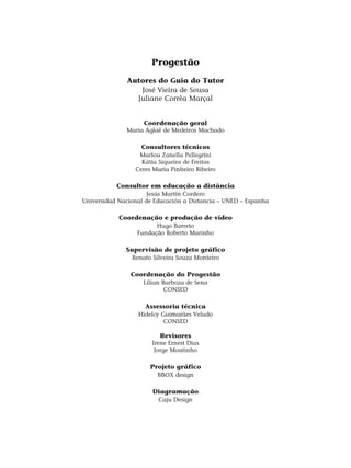 Progestão
Autores do Guia do Tutor
José Vieira de Sousa
Juliane Corrêa Marçal
Coordenação geral
Maria Aglaê de Medeiros Machado
Consultores técnicos
Marlou Zanella Pellegrini
Kátia Siqueira de Freitas
Ceres Maria Pinheiro Ribeiro
Consultor em educação a distância
Jesús Martín Cordero
Universidad Nacional de Educación a Distancia – UNED – Espanha
Coordenação e produção de vídeo
Hugo Barreto
Fundação Roberto Marinho
Supervisão de projeto gráfico
Renato Silveira Souza Monteiro
Coordenação do Progestão
Lílian Barboza de Sena
CONSED
Assessoria técnica
Hidelcy Guimarães Veludo
CONSED
Revisores
Irene Ernest Dias
Jorge Moutinho
Projeto gráfico
BBOX design
Diagramação
Caju Design
 