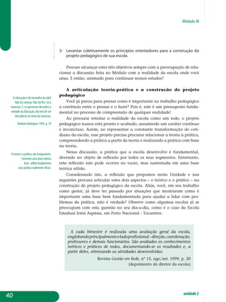 Módulo III
A educação é do tamanho da vida!
Não há começo. Não há fim. Só a
travessia. E, se queremos descobrir a
verdade da Educação, ela terá de ser
descoberta no meio da travessia.
Neidson Rodrigues 1992, p. 39
A teoria e a prática são inseparáveis.
Somente uma base teórica
bem sólida fundamenta
uma prática realmente eficaz.
3-	levantar coletivamente os princípios orientadores para a construção do
projeto pedagógico de sua escola.
Procure alcançar estes três objetivos sempre com a preocupação de rela-
cionar a discussão feita no Módulo com a realidade da escola onde você
atua. E então, animado para continuar nossos estudos?
A articulação teoria-prática e a construção do projeto
pedagógico
Você já parou para pensar como é importante no trabalho pedagógico
a coerência entre o pensar e o fazer? Pois é, este é um pressuposto fun­da­
mental no processo de compreensão de qualquer realidade!
Ao procurar retratar a realidade da escola como um todo, o projeto
pedagógico nunca está pronto e acabado, assumindo um caráter contínuo
e inconcluso. Assim, ao representar a constante transformação do coti­
dia­no da escola, esse projeto precisa procurar relacionar a teoria à prá­tica,
compreendendo a prática a partir da teoria e realizando a prática com base
na teoria.
Nessa discussão, a prática que a escola desenvolve é fundamental,
devendo ser objeto de reflexão por todos os seus segmentos. Entretanto,
esta reflexão não pode ocorrer no vazio, mas sustentada em uma base
teórica sólida.
Considerando isto, a reflexão que propomos nesta Unidade e nas
se­guin­­­tes procura articular estes dois aspectos – o teórico e o prático – na
construção do projeto pedagógico da escola. Aliás, você, em seu trabalho
como gestor, já deve ter passado por situações que mostraram como é
importante uma base bem fundamentada para ajudar a lidar com pro­
blemas da prática, não é verdade? Observe como algumas escolas já se
preocupam com esta questão no seu dia-a-dia, como é o caso da Escola
Esta­dual Irmã Aspásia, em Porto Nacional - Tocantins.
A cada bimestre é realizada uma avaliação geral da escola,
englobandoprincipalmenteoladoprofissional–direção,co­or­denação,
professores e demais funcionários. São avaliados os conhecimentos
teóricos e práticos de todos, documentando-se os resultados e, a
partir deles, otimizando as atividades desenvolvidas.	
revista gestão em rede, nº 15, ago./set. 1999, p. 20
(depoimento do diretor da escola)
unidade2
40
 