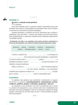 Módulo III
j j j j
Atividade 6
De novo, a relação teoria-prática!
15 minutos
Você está lembrado qual é o primeiro objetivo apresentado para esta
Unidade? Sim, refere-se à necessidade da articulação entre teoria e prática
no processo de construção do projeto pedagógico.
Quando discutimos o cotidiano da escola, observamos que a prática é
importante, mas não basta – é preciso sua relação com uma base teórica
bem fundamentada, se queremos contribuir para mudanças significativas
no trabalho escolar.
Considerando esta idéia e sua experiência como gestor, preencha corretamente as
lacunas dos dois parágrafos com as palavras retiradas do quadro apresentado a seguir:
propostas – prática – contrários – conhecer – mutuamente
política – interdependentes – intervir – teoria
A teoria e a prática são ............................................... e se enriquecem
................................... Na construção do projeto pedagógico, é importante
a escola reconhecer que a ............................. ajuda a ............................ a
realidade econômica, social e ............................... na qual ela realiza o seu
trabalho e deseja transformar.
Enfim, a teoria e a ......................................... não constituem aspectos
.......................................... de uma mesma realidade, e sua articulação
contribui para organizar os meios e as .......................................... de ação
para a escola ................................... junto à comunidade local.
Comentário
A sequência das palavras que preenchem corretamente os espaços
em branco é a seguinte: interdependentes, mutuamente, teoria,
conhecer, política, prática, contrários, propostas e intervir.
Ao responder a esta atividade, você deve ter ponderado que a teoria
e a prática são inseparáveis e que a relação entre elas é fundamental na
discussão do projeto pedagógico. Pode ter se lembrado também do ditado
popular “nem tanto ao céu nem tanto ao mar” e da necessidade do equilí-
brio teoria-prática.
• • •
41unidade2
 