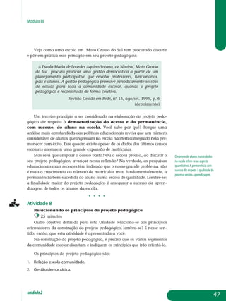 Módulo III
Veja como uma escola em Mato Grosso do Sul tem procurado discutir
e pôr em prática esse princípio em seu projeto pedagógico:
A Escola Maria de Lourdes Aquino Sotana, de Naviraí, Mato Grosso
do Sul procura praticar uma gestão democrática a partir de um
planejamento participativo que envolve professores, funcionários,
pais e alunos. A gestão pedagógica promove periodicamente sessões
de estudo para toda a comunidade escolar, quando o projeto
pedagógico é reconstruído de forma coletiva.
Revista Gestão em Rede, nº 15, ago/set. 1999, p. 6
(depoimento)
Um terceiro princípio a ser considerado na elaboração do projeto ped­a­
gógico diz respeito à democratização do acesso e da per­ma­nência,
com sucesso, do aluno na escola. Você sabe por quê? Porque uma
análise mais aprofundada das políticas educacionais revela que um número
con­siderável de alunos que ingressam na escola não tem conseguido nela per­
manecer com êxito. Esse quadro existe apesar de os dados dos últimos censos
escolares atestarem uma grande expansão de matrículas.
Mas será que ampliar o acesso basta? Ou a escola precisa, ao discutir o
seu projeto pedagógico, avançar nessa reflexão? Na verdade, as pesquisas
educacionais mais recentes têm indicado que o nosso grande problema não
é mais o crescimento do número de matrículas mas, fundamentalmente, a
permanência bem-sucedida do aluno numa escola de qualidade. Lembre-se:
a finalidade maior do projeto pedagógico é assegurar o sucesso da apren-
dizagem de todos os alunos da escola.
j j j j
Atividade 8
Relacionando os princípios do projeto pedagógico
25 minutos
Outro objetivo definido para esta Unidade relaciona-se aos princípios
orientadores da construção do projeto pedagógico, lembra-se? É nesse sen­
tido, então, que esta atividade é apresentada a você.
Na construção do projeto pedagógico, é preciso que os vários segmentos
da comunidade escolar discutam e indiquem os princípios que irão orientá-lo.
Os princípios do projeto pedagógico são:
1.	 Relação escola-comunidade.
2.	 Gestão democrática.
O número de alunos matriculados
na escola refere-se ao aspecto
quantitativo. A permanência com
sucesso diz respeito à qualidade do
processo ensino–aprendizagem.
47unidade2
 