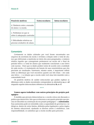 Módulo III
Possíveis motivos 	 Extra-escolares 	 Intra-escolares
d. Distância entre a moradia
do aluno e a escola. 		
e. Problemas no que se
refere à adequação curricular. 		
f. Dificuldades relativas ao
processo avaliativo do aluno. 		
Comentário
Certamente os dados coletados por você foram encontrados nos
ar­quivos da secretaria da escola e revelam a relação entre o total de alu-
nos que efetivaram a matrícula no início dos anos pesquisados, o número
relativo àqueles que conseguiram permanecer na escola até o final do
período letivo e o total de alunos que realmente concluíram o ano letivo
com sucesso. Claro que os dados podem variar de acordo com a realidade
de cada escola, e é exatamente em função de suas características que eles
precisam ser analisados. Entretanto, mesmo assim, é importante refletir
sobre as diferenças que você encontrou quanto aos três totais – em cada
ano letivo – e a relação que a escola onde você atua tem mantido com a
comunidade local.
Os possíveis motivos de caráter extra-escolar que podem explicar as
diferenças entre os dados encontrados correspondem às alternativas a, c e d
enquanto aqueles intra-escolares referem-se às alternativas b, e e f.
• • •
Vamos agora trabalhar com outros princípios do projeto ped-
agógico
À medida que procura democratizar-se, a escola coloca em discussão a
prática que desenvolve, fato que se relaciona a um quarto princípio que pre­
cisa ser discutido na construção do seu projeto pedagógico – a au­tonomia.
Essa autonomia pode ser entendida como a capacidade de governar-se, e se
dirigir-se, dentro de certos limites, definidos pelas legis­lações e pelos órgãos
do sistema educacional, ajudando os diversos atores a estabelecer, com
responsabilidade, os caminhos que a escola es­colhe pa­ra percorrer.
49unidade2
 