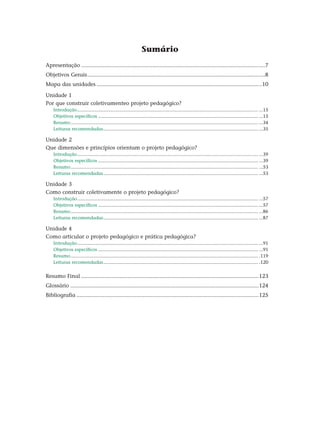 Sumário
Apresentação........................................................................................................................7
Objetivos Gerais....................................................................................................................8
Mapa das unidades............................................................................................................10
Unidade 1
Por que construir coletivamenteo projeto pedagógico?
Introdução........................................................................................................................................... ...15
Objetivos específicos........................................................................................................................... ...15
Resumo................................................................................................................................................ ...34
Leituras recomendadas....................................................................................................................... ...35
Unidade 2
Que dimensões e princípios orientam o projeto pedagógico?
Introdução........................................................................................................................................... ...39
Objetivos específicos........................................................................................................................... ...39
Resumo................................................................................................................................................ ...53
Leituras recomendadas....................................................................................................................... ...53
Unidade 3
Como construir coletivamente o projeto pedagógico?
Introdução........................................................................................................................................... ...57
Objetivos específicos........................................................................................................................... ...57
Resumo................................................................................................................................................ ...86
Leituras recomendadas....................................................................................................................... ...87
Unidade 4
Como articular o projeto pedagógico e prática pedagógica?
Introdução........................................................................................................................................... ...91
Objetivos específicos........................................................................................................................... ...91
Resumo................................................................................................................................................ .119
Leituras recomendadas....................................................................................................................... .120
Resumo Final....................................................................................................................123
Glossário...........................................................................................................................124
Bibliografia.......................................................................................................................125
 