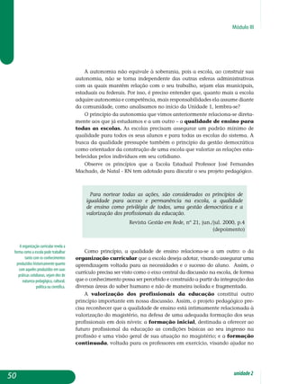 Módulo III
A organização curricular revela a
forma como a escola pode trabalhar
tanto com os conhecimentos
produzidos historicamente quanto
com aqueles produzidos em suas
práticas cotidianas, sejam eles de
natureza pedagógica, cultural,
política ou científica.
A autonomia não equivale à soberania, pois a escola, ao construir sua
autonomia, não se torna independente das outras esferas administrativas
com as quais mantêm relação com o seu trabalho, sejam elas municipais,
estaduais ou federais. Por isso, é preciso entender que, quanto mais a escola
adquire autonomia e competência, mais responsabilidades ela assume diante
da comunidade, como analisamos no início da Unidade 1, lembra-se?
O princípio da autonomia que vimos anteriormente relaciona-se direta-
mente aos que já estudamos e a um outro – a qualidade de ensino para
todas as escolas. As escolas precisam assegurar um padrão mínimo de
qualidade para todos os seus alunos e para todas as escolas do sistema. A
busca da qualidade pressupõe também o princípio da gestão democrática
como orientador da construção de uma escola que valorize as relações esta-
belecidas pelos indivíduos em seu cotidiano.
Observe os princípios que a Escola Estadual Professor José Fernandes
Machado, de Natal - RN tem adotado para discutir o seu projeto pedagógico.
Para nortear todas as ações, são considerados os princípios de
igualdade para acesso e permanência na escola, a qualidade
de ensino como privilégio de todos, uma gestão democrática e a
valorização dos profissionais da educação.
Revista Gestão em Rede, nº 21, jun./jul. 2000, p.4
(depoimento)
Como princípio, a qualidade de ensino relaciona-se a um outro: o da
organização curricular que a escola deseja adotar, visando assegurar uma
aprendizagem voltada para as necessidades e o sucesso do aluno. Assim, o
currículo precisa ser visto como o eixo central da discussão na escola, de forma
que o conhecimento possa ser percebido e construído a partir da integração das
diversas áreas do saber humano e não de maneira isolada e fragmentada.
A valorização dos profissionais da educação constitui outro
princípio importante em nossa discussão. Assim, o projeto pedagógico pre-
cisa reconhecer que a qualidade de ensino está intimamente rela­cionada à
valorização do magistério, na defesa de uma adequada for­mação dos seus
profissionais em dois níveis: a formação inicial, desti­nada a oferecer ao
futuro profissional da educação as condições básicas ao seu ingresso na
profissão e uma visão geral de sua atuação no magistério; e a formação
continuada, voltada para os professores em exercício, visando ajudar no
50 unidade2
 
