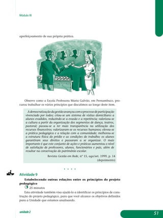 Módulo III
aperfeiçoamento de sua própria prática.
Observe como a Escola Professora Maria Galvão, em Pernambuco, pro-
curou trabalhar os vários princípios que discutimos ao longo deste item.
Ademocratizaçãodagestãoavançoucomoprocessodeparticipação
viven­ciado por todos; criou-se um sistema de visitas domiciliares a
alunos eva­didos, reduzindo-se a evasão e a repetência; valorizou-se
a cultura a partir da organi­zação dos segmentos de dança, teatros,
pastoral; passou-se a ter mais trans­parência na utilização dos
recursos financeiros; valorizaram-se os recursos huma­nos; elevou-se
a prática pedagógica e a relação com a comunidade; melhorou-se
a estrutura física do prédio e as condições do trabalho; os alunos
garantiram seus direitos e passaram a se organizar. O mais
importante é que este conjunto de ações e práticas aumentou o nível
de satisfação de professores, alunos, funcionários e pais, além de
resultar na conservação do patrimônio escolar.
Revista Gestão em Rede, nº 15, ago/set. 1999, p. 14
(depoimento)
j j j j
Atividade 9
Estabelecendo outras relações entre os princípios do projeto
pedagógico
25 minutos
Esta atividade também visa ajudá-lo a identificar os princípios de cons­
trução do projeto pedagógico, para que você alcance os objetivos definidos
para a Unidade que estamos analisando.
51unidade2
 