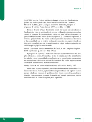 Módulo III
GADOTTI, Moacir. Projeto político-pedagógico da escola: fundamentos
para a sua realização e Uma escola: muitas culturas: In: GADOTTI,
Moacir  ROMÃO, José E. (Orgs.). Autonomia da Escola: princípios e
propostas, 2. ed. São Paulo: Cortez, 1997, p. 33-41 e 117-124.
Trata-se de dois artigos do mesmo autor, nos quais são discutidos os
fundamentos para a construção do projeto pedagógico numa perspectiva
cidadã, o processo de autonomia da escola em suas várias dimensões e a
gestão democrática na escola pública (capítulo 3). Quanto ao capítulo 9, a
reflexão gira em torno das várias culturas presentes no cotidiano da escola
e da necessidade de o projeto pedagógico respeitá-las, aproveitando as
diferentes contribuições que os sujeitos que as criam podem apresentar ao
trabalho pedagógico como um todo.
HORA, Dinair Leal. Gestão Democrática da Escola, 4. ed. Campinas: Papirus,
1998, capítulos 3 (p. 33-57) e 4 (p. 59-77).
A proposta do capítulo 3 neste livro é discutir a democratização das rela-
ções internas da escola. No capítulo 4, são abordados aspectos im­portantes
da relação escola-comunidade, ressaltando-se os conceitos de comunidade
e o aprendizado coletivo decorrente da interação dos vários segmentos que
colaboram na realização do trabalho escolar.
PARO, Victor H. Por Dentro da Escola Pública. São Paulo: Xamã, 1995.
Neste livro, o autor apresenta, de forma extremamente pertinente, o co­­
tidiano da escola pública, agrupando sua apresentação em tópicos bá­sicos
para o estudo do processo de gestão escolar. Nessa perspectiva, analisa os
desafios enfrentados no processo de gestão, ao mesmo tempo que oferece
subsídios teóricos e metodológicos para superá-los.
54 unidade2
 