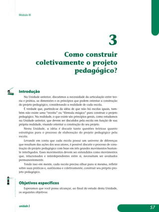 Módulo III
3
Como construir
coletivamente o projeto
pedagógico?
Introdução
Na Unidade anterior, discutimos a necessidade da articulação entre teo­
ria e prática, as dimensões e os princípios que podem orientar a cons­trução
do projeto pedagógico, considerando a realidade de cada escola.
É verdade que, partindo-se da idéia de que não há escolas iguais, tam-
bém não existe uma “receita” ou “fórmula mágica” para construir o projeto
pe­dagógico. Na realidade, o que existe são princípios gerais, como estudamos
na Unidade anterior, que devem ser discutidos pela escola em função de sua
própria realidade, visando orientar a construção do seu projeto.
Nesta Unidade, a idéia é discutir tanto questões teóricas quanto
estratégias para o processo de elaboração do projeto pedagógico pela
escola.
Levando em conta que cada escola possui um universo de diferenças
que resultam das ações dos seus atores, é possível discutir o processo de cons­­
trução do projeto pedagógico com base em três grandes movimentos bastan-
te interligados. Esses movimentos devem ser entendidos como mo­vimentos
que, relacionados e interdependentes entre si, necessitam ser ava­liados
permanentemente.
Tendo isso em mente, cada escola precisa olhar para si mesma, refletir
sobre suas práticas e, autônoma e coletivamente, construir seu próprio pro­
jeto pedagógico.
Objetivos específicos
Esperamos que você possa alcançar, ao final do estudo desta Unidade,
os seguintes objetivos:
57unidade3
 