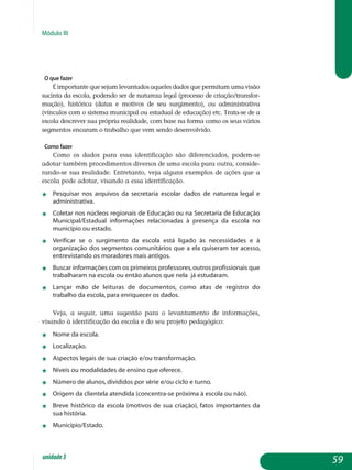 Módulo III
O que fazer
É importante que sejam levantados aqueles dados que permitam uma visão
sucinta da escola, podendo ser de natureza legal (processo de cria­ção/trans­for­
mação), histórica (datas e motivos de seu surgimento), ou admi­nistrativa
(vín­culos com o sistema municipal ou estadual de educação) etc. Trata-se de a
esco­la descrever sua própria realidade, com base na forma como os seus vários
seg­mentos encaram o trabalho que vem sendo desenvolvido.
Como fazer
Como os dados para essa identificação são diferenciados, podem-se
ado­tar também procedimentos diversos de uma escola para outra, consi­de­
rando-se sua realidade. Entretanto, veja alguns exemplos de ações que a
escola pode adotar, visando a essa identificação.
j	 Pesquisar nos arquivos da secretaria escolar dados de natureza legal e
administrativa.
j	 Coletar nos núcleos regionais de Educação ou na Secretaria de Edu­cação
Municipal/Estadual informações relacionadas à presença da escola no
município ou estado.
j	 Verificar se o surgimento da escola está ligado às necessidades e à
organização dos segmentos comunitários que a ela quiseram ter acesso,
entrevistando os moradores mais antigos.
j	 Buscar informações com os primeiros professores,outros profissionais que
trabalharam na escola ou então alunos que nela já estudaram.
j	 Lançar mão de leituras de documentos, como atas de registro do
trabalho da escola, para enriquecer os dados.
Veja, a seguir, uma sugestão para o levantamento de informações,
visando à identificação da escola e do seu projeto pedagógico:
j	 Nome da escola.
j	 Localização.
j	 Aspectos legais de sua criação e/ou transformação.
j	 Níveis ou modalidades de ensino que oferece.
j	 Número de alunos, divididos por série e/ou ciclo e turno.
j	 Origem da clientela atendida (concentra-se próxima à escola ou não).
j	 Breve histórico da escola (motivos de sua criação), fatos importantes da
sua história.
j	 Município/Estado.
59unidade3
 