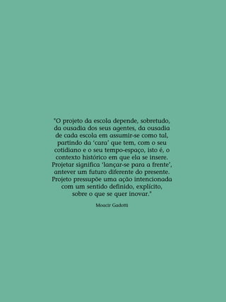 "O projeto da escola depende, sobretudo,
da ousadia dos seus agentes, da ousadia
de cada escola em assumir-se como tal,
partindo da ‘cara’ que tem, com o seu
cotidiano e o seu tempo-espaço, isto é, o
contexto histórico em que ela se insere.
Projetar significa ‘lançar-se para a frente’,
antever um futuro diferente do presente.
Projeto pressupõe uma ação intencionada
com um sentido definido, explícito,
sobre o que se quer inovar."
Moacir Gadotti
 