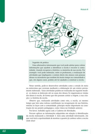 Módulo III
Sugestão de prática
Uma alternativa interessante que você pode adotar para coletar
informações que ajudem a identificar a escola é recorrer à co­mu­
nidade, visando recuperar a história e a memória de sua escola. Por
exemplo: você pode estimular, entre os professores, a realização de
atividades que impliquem o contato direto dos alunos com pes­soas
idosas ou moradores que residem há muito tempo na co­munidade e
que, em alguns casos, podem até ter ajudado a construir a escola.
Nesse sentido, pode-se desenvolver atividades como o estudo do meio
ou entrevistas que ocorram mediante a elaboração de um roteiro previa­
mente elaborado. Essas atividades podem ser realizadas do seguinte modo:
a) os alunos se deslocam até as casas dos idosos; b) organizam-se vindas
dos idosos à escola, de forma que eles possam contar a origem, a sua cria­
ção e a história da escola.
Observe que, realizando atividades como esta, a escola, ao mesmo
tempo que tem uma valiosa contribuição na recuperação de sua história,
estreita os laços com a comunidade, princípio muito importante na cons­
trução do seu projeto pedagógico, como vimos na Unidade anterior.
Por favor, trabalhe agora com o Caderno de Atividades.
Procure aplicar as informações adquiridas em relação à identificação
da escola realizando a Atividade 3. Será uma atividade interessante, em
que você terá a oportunidade de mostrar o quanto já conhece sobre a escola
onde atua!
60 unidade3
 