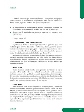 Módulo III
Com base nos dados que identificam a escola e o seu projeto pe­dagógico,
vamos analisar os movimentos propriamente ditos de sua cons­trução?
Antes, porém, é preciso lembrar dois pontos importantes:
j	 Os movimentos de construção do projeto pedagógico precisam ser
estruturados simultaneamente, uma vez que eles não são estanques.
j	 O processo de avaliação precisa estar presente em todos os seus
movimentos.
E então, vamos lá?
1º Movimento: Como é nossa escola?
Registrados os dados de identificação da escola, a primeira ação a ser
realizada pelo coletivo da escola – professores, alunos, gestores, pessoal
técnico-administrativo e de apoio, pais e segmentos organizados da comu­
nidade – é a análise de sua realidade. Ao fazer esse diagnóstico global, a
escola deve indagar-se acerca do trabalho que desenvolve.
A atividade consiste no levantamento de informações que mostrem o
trabalho pedagógico da escola como um todo. Diante dos dados obtidos,
a escola precisa discutir, problematizar, levantar e compreender questões
relacionadas à sua prática pedagógica, o que poderá ser feito por meio de
variados processos.
O que fazer
Como dissemos anteriormente, nesse primeiro movimento a escola
necessita coletar dados sobre sua realidade e analisá-los cuidadosamente
tanto em seus aspectos qualitativos quanto quantitativos. As informações
devem voltar-se para os aspectos internos e externos à realidade da escola,
destacando-se aqueles que representam dificuldades concretas bem como
aqueles que mostram-se como fatores do seu sucesso.
Como fazer
Para trabalhar bem o seu diagnóstico, a escola precisa, através de
diversos instrumentos, levantar questionamentos de dois níveis: um mais
amplo, que relacione sua realidade aos aspectos sociais, políticos e eco­
nômicos da comunidade na qual ela está inserida e à sociedade brasileira
como um todo; um outro, mais específico, voltado para a organização do
seu próprio trabalho pedagógico, considerando o trabalho dos seus vários
segmentos. Veja alguns dos questionamentos que a escola pode formular
nesse movimento:
61unidade3
 