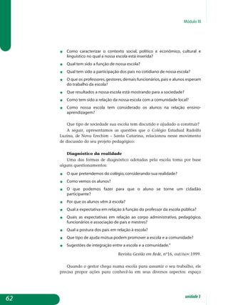 Módulo III
j	 Como caracterizar o contexto social, político e econômico, cultural e
linguístico no qual a nossa escola está inserida?
j	 Qual tem sido a função de nossa escola?
j	 Qual tem sido a participação dos pais no cotidiano de nossa escola?
j	 O que os professores,gestores,demais funcionários,pais e alunos esperam
do trabalho da escola?
j	 Que resultados a nossa escola está mostrando para a sociedade?
j	 Como tem sido a relação da nossa escola com a comunidade local?
j	 Como nossa escola tem considerado os alunos na relação ensino-
aprendizagem?
Que tipo de sociedade sua escola tem discutido e ajudado a construir?
A seguir, apresentamos as questões que o Colégio Estadual Rudolfo
Luzina, de Nova Erechim – Santa Catarina, relacionou nesse movimento
de discussão do seu projeto pedagógico:
Diagnóstico da realidade
Uma das formas de diagnóstico adotadas pela escola toma por base
alguns questionamentos:
j	 O que pretendemos do colégio, considerando sua realidade?
j	 Como vemos os alunos?
j	 O que podemos fazer para que o aluno se torne um cidadão
participante?
j	 Por que os alunos vêm à escola?
j	 Qual a expectativa em relação à função do professor da escola pública?
j	 Quais as expectativas em relação ao corpo administrativo, pedagógico,
funcionários e associação de pais e mestres?
j	 Qual a postura dos pais em relação à escola?
j	 Que tipo de ajuda mútua podem promover a escola e a comunidade?
j	 Sugestões de integração entre a escola e a comunidade.”
Revista Gestão em Rede, nº16, out/nov.1999.
Quando o gestor chega numa escola para assumir o seu trabalho, ele
precisa propor ações para conhecê-la em seus diversos aspectos: espaço
62 unidade3
 