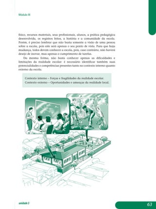 Módulo III
físico, recursos materiais, seus profissionais, alunos, a prática pedagógica
desenvolvida, os registros feitos, a história e a comunidade da escola.
Porém, é preciso lembrar que não basta somente a visão de uma pessoa
sobre a escola, pois este será apenas o seu ponto de vista. Para que haja
mudança, todos devem conhecer a escola, pois, caso contrário, não haverá
desejo de inovar, mas apenas o cumprimento de tarefas.
Da mesma forma, não basta conhecer apenas as dificuldades e
li­mitações da realidade escolar: é necessário identificar também suas
po­tencialidades e competências presentes tanto no contexto interno quanto
externo da escola.
Contexto interno – Forças e fragilidades da realidade escolar.
Contexto externo – Oportunidades e ameaças da realidade local.
63unidade3
 