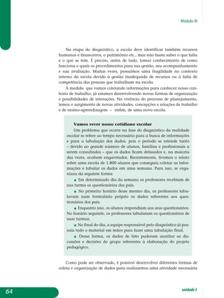 Módulo III
Na etapa do diagnóstico, a escola deve identificar também recursos
humanos e financeiros, o patrimônio etc., mas não basta saber o que falta
e o que se tem. É preciso, antes de tudo, tomar conhecimento de como
funciona e quais os procedimentos para sua gestão, seu acompanhamento
e sua avaliação. Muitas vezes, possuímos uma fragilidade no contexto
interno da escola devido à gestão inadequada de recursos ou à falta de
competência das pessoas que trabalham na escola.
À medida que vamos coletando informações para conhecer nosso con­
texto de trabalho, já estamos desenvolvendo novas formas de organização
e possibilidades de interações. Na vivência do processo de planejamento,
temos o surgimento de novas atividades, concepções e relações de trabalho
e de ensino-aprendizagem – enfim, de uma nova escola.
Vamos rever nosso cotidiano escolar
Um problema que ocorre na fase do diagnóstico da realidade
escolar se refere ao tempo necessário para a busca de informações
e para a tabulação dos dados, pois o período se estende tanto
– devido ao grande número de alunos, famílias e profissionais a
serem consultados – que os dados ficam defasados e, na maioria
das vezes, acabam engavetados. Recentemente, tivemos o relato
sobre uma escola de 1.800 alunos que conseguiu coletar as in­for­
mações e tabular os dados em uma semana. Para isso, se orga­
nizou da seguinte forma:
j Em determinado dia da semana os professores recebiam de
sua turma os questionários dos pais.
j No primeiro horário desse mesmo dia, os professores tabu­
lavam num formulário próprio os dados referentes aos ques­
tionários dos pais.
j Enquanto isso, os alunos respondiam aos seus questio­nários.
No horário seguinte, os professores tabularam os questionários de
suas turmas.
j No final do dia, a equipe responsável pelo diagnóstico já pos-
suía todo o material em mãos para fazer uma tabulação final.
j Dessa forma, os dados de fato puderam auxiliar as dis­
cussões e decisões do grupo referentes à elaboração do projeto
pedagógico.
Como pode ser observado, é possível desenvolver diferentes formas de
coleta e organização de dados para realizarmos uma atividade necessária
64 unidade3
 