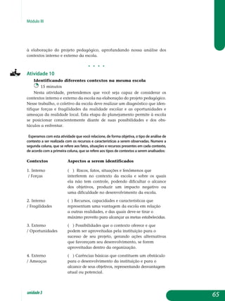 Módulo III
à elaboração do projeto pedagógico, aprofundando nossa análise dos
contextos interno e externo da escola.
j j j j
Atividade 10
Identificando diferentes contextos na mesma escola
15 minutos
Nesta atividade, pretendemos que você seja capaz de considerar os
contextos interno e externo da escola na elaboração do projeto pedagógico.
Nesse trabalho, o coletivo da escola deve realizar um diagnóstico que iden­
tifique forças e fragilidades da realidade escolar e as oportunidades e
ameaças da realidade local. Esta etapa do planejamento permite à escola
se posicionar conscientemente diante de suas possibilidades e dos obs­
táculos a enfrentar.
Esperamos com esta atividade que você relacione, de forma objetiva, o tipo de análise de
contexto a ser realizada com os recursos e características a serem observadas. Numere a
segunda coluna, que se refere aos fatos, situações e recursos presentes em cada contexto,
de acordo com a primeira coluna, que se refere aos tipos de contextos a serem analisados:
Contextos		 Aspectos a serem identificados
1. Interno		 ( ) Riscos, fatos, situações e fenômenos que 	
/ Forças		 interferem no contexto da escola e sobre os quais
			 ela não tem controle, podendo dificultar o alcance
			 dos objetivos, produzir um impacto negativo ou
			 uma dificuldade no desenvolvimento da escola.
2. Interno		 ( ) Recursos, capacidades e características que
/ Fragilidades	 	 representam uma vantagem da escola em relação
			 a outras realidades, e das quais deve-se tirar o
			 máximo proveito para alcançar as metas es­tabelecidas.
3. Externo		 ( ) Possibilidades que o contexto oferece e que
/ Oportunidades	 podem ser aproveitadas pela instituição para o
				 sucesso de seu projeto, gerando ações alternativas
			 que favoreçam seu desenvolvimento, se forem
				 aproveitadas dentro da organização.
4. Externo		 ( ) Carências básicas que constituem um obstáculo
/ Ameaças	 	 para o desenvolvimento da instituição e para o
				 alcance de seus objetivos, representando desvantagem
			 atual ou potencial.
65unidade3
 