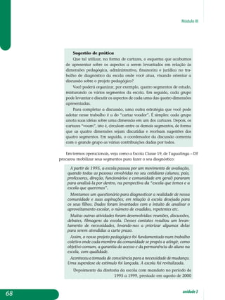 Módulo III
Sugestão de prática
Que tal utilizar, na forma de cartazes, o esquema que acabamos
de apresentar sobre os aspectos a serem levantados em relação às
di­mensões pedagógica, administrativa, financeira e jurídica no tra­
balho de diagnóstico da escola onde você atua, visando orientar a
discussão sobre o projeto pedagógico?
Você poderá organizar, por exemplo, quatro segmentos de estudo,
misturando os vários segmentos da escola. Em seguida, cada grupo
pode levantar e discutir os aspectos de cada uma das quatro dimensões
apresentadas.
Para completar a discussão, uma outra estratégia que você pode
adotar nesse trabalho é a do “cartaz voador”. É simples: cada grupo
anota suas idéias sobre uma dimensão em um dos cartazes. Depois, os
cartazes “voam”, isto é, circulam entre os demais segmentos, de forma
que as quatro dimensões sejam discutidas e recebam sugestões dos
quatro segmentos. Em seguida, o coordenador da discussão comenta
com o grande grupo as várias contribuições dadas por todos.
Em termos operacionais, veja como a Escola Classe 19, de Taguatinga – DF
procurou mobilizar seus segmentos para fazer o seu diagnóstico:
A partir de 1995, a escola passou por um movimento de avaliação,
quando todas as pessoas envolvidas no seu cotidiano (alunos, pais,
professores, direção, funcionários e comunidade em geral) pararam
para analisá-la por dentro, na perspectiva da “escola que temos e a
escola que queremos”.
Montamos um questionário para diagnosticar a realidade de nossa
comunidade e suas aspirações, em relação à escola desejada para
os seus filhos. Dados foram levantados com o intuito de analisar o
aproveitamento escolar, o número de evadidos, repetentes etc.
Muitas outras atividades foram desenvolvidas: reuniões, discussões,
debates, filmagens da escola. Desses contatos resultou um levan­
tamento de necessidades, levando-nos a priorizar algumas delas
para serem atendidas a curto prazo.
Assim, o nosso projeto pedagógico foi fundamentado num trabalho
coletivo onde cada membro da comunidade se propôs a atingir, como
objetivo comum, a garantia do acesso e da permanência do aluno na
escola, com qualidade.
Aconteceu a tomada de consciência para a necessidade de mudança.
Uma superdose de estímulo foi lançada. A escola foi revitalizada.
Depoimento da diretoria da escola com mandato no período de
1995 a 1999, prestado em agosto de 2000
68 unidade3
 