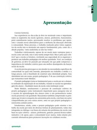 Módulo III
apresentação
Apresentação
Caro(a) Gestor(a),
Sua experiência no dia-a-dia já deve ter mostrado como é importante
todos os segmentos da escola (gestores, alunos, professores, funcionários,
pais) caminharem juntos, procurando resolver os problemas que apare-
cem e criando novas alternativas para a melhoria da educação oferecida
à co­munidade. Nesse processo, o trabalho realizado pelos vários segmen-
tos da escola tem se mostrado um aspecto fundamental, pois, como diz o
ditado popular, "uma andorinha só não faz verão".
Trabalhar coletivamente, apesar de ser muito mais vantajoso para a
escola como um todo, não é uma tarefa sempre fácil. Mas é pela ação cole­
tiva* que a escola se fortalece, revelando sua capacidade de se orga­nizar e
produzir um trabalho pedagógico de melhor qualidade. Você, na condição
de gestor(a), já deve ter passado por situações em que pôde comprovar a
importância do trabalho coletivo para um melhor desem­penho da função
social da escola.
A escola precisa preocupar-se em atender às necessidades específicas da
comunidade na qual está inserida, planejando seu trabalho a médio e a
lon­go prazos, com a finalidade de construir uma identidade própria. Essa
identidade tem um nome: projeto pedagógico. É de sua construção coletiva
que trataremos neste Módulo.
O projeto pedagógico torna-se fundamental para a escola por ser o elemen-
to norteador da organização do seu trabalho, visando ao sucesso na aprendiza-
gem dos alunos – finalidade maior da escola como instituição social.
Neste Módulo, analisaremos o processo de construção coletiva do
pro­jeto pedagógico como instrumento importante para assegurar não só
o sucesso da aprendizagem dos alunos como a sua permanência numa
es­cola prazerosa e de qualidade. Buscaremos também compreender os prin­
cípios que levam à conquista da autonomia pela escola, com base em ações
compartilhadas por seus vários atores, uma vez que projeto pedagógico e
autonomia andam juntos.
Estudaremos, ainda, como o projeto pedagógico pode orientar o tra­
balho da escola por meio de diversas formas de planejamento, todas elas
integradas no diálogo e na busca de solução dos problemas da escola com
base na ação coletiva – alunos, professores, gestores, pessoal técnico-admi­
nistrativo e de apoio, pais e comunidade local. Juntos, todos estarão pro­
curando alternativas para promover inovações no cotidiano escolar.

 