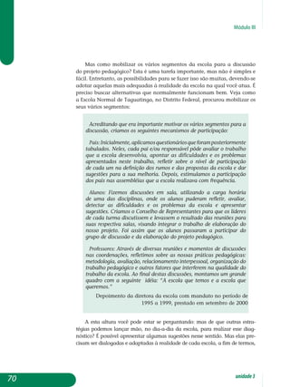 Módulo III
Mas como mobilizar os vários segmentos da escola para a discussão
do projeto pedagógico? Esta é uma tarefa importante, mas não é simples e
fácil. Entretanto, as possibilidades para se fazer isso são muitas, devendo-se
adotar aquelas mais adequadas à realidade da escola na qual você atua. É
preciso buscar alternativas que normalmente funcionam bem. Veja como
a Escola Normal de Taguatinga, no Distrito Federal, procurou mobilizar os
seus vários segmentos:
Acreditando que era importante motivar os vários segmentos para a
discussão, criamos os seguintes mecanismos de participação:
Pais:Inicialmente,aplicamosquestionáriosqueforampos­te­riormente
tabulados. Neles, cada pai e/ou responsável pôde avaliar o trabalho
que a escola desenvolvia, apontar as dificuldades e os problemas
apresentados neste trabalho, refletir sobre o nível de par­ticipação
de cada um na definição dos rumos e das propostas da es­cola e dar
sugestões para a sua melhoria. Depois, estimulamos a participação
dos pais nas assembléias que a escola realizava com frequência.
Alunos: Fizemos discussões em sala, utilizando a carga horária
de uma das disciplinas, onde os alunos puderam refletir, avaliar,
detectar as dificuldades e os problemas da escola e apresentar
sugestões. Criamos o Conselho de Representantes para que os líderes
de cada turma discutissem e levassem o resultado das reuniões para
suas respectiva salas, visando integrar o trabalho de elaboração do
nosso projeto. Foi assim que os alunos passaram a participar do
grupo de discussão e da elaboração do projeto pedagógico.
Professores: Através de diversas reuniões e momentos de discussões
nas coordenações, refletimos sobre as nossas práticas pedagógicas:
metodologia, avaliação, relacionamento interpessoal, organização do
trabalho pedagógico e outros fatores que interferem na qualidade do
trabalho da escola. Ao final destas discussões, montamos um grande
quadro com a seguinte idéia: “A escola que temos e a escola que
queremos.”
Depoimento da diretora da escola com mandato no período de
1995 a 1999, prestado em setembro de 2000
A esta altura você pode estar se perguntando: mas de que outras estra-
tégias podemos lançar mão, no dia-a-dia da escola, para realizar esse diag-
nóstico? É possível apresentar algumas sugestões nesse sentido. Mas elas pre-
cisam ser dialogadas e adaptadas à realidade de cada escola, a fim de termos,
70 unidade3
 