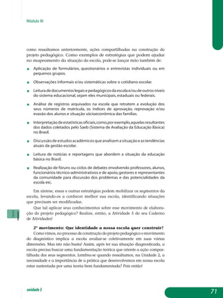 Módulo III
como ressaltamos anteriormente, ações compartilhadas na construção do
projeto pedagógico. Como exemplos de estratégias que podem ajudar
no ma­pe­amento da situação da escola, pode-se lançar mão também de:
j	 Aplicação de formulários, questionários e entrevistas individuais ou em
pequenos grupos.
j	 Observações informais e/ou sistemáticas sobre o cotidiano escolar.
j	 Leituradedocumentoslegaisepedagógicosdaescolae/oudeoutrosníveis
do sistema educacional, sejam eles municipais, estaduais ou federais.
j	 Análise de registros arquivados na escola que retratem a evolução dos
seus números de matrícula, os índices de aprovação, reprovação e/ou
evasão dos alunos e situação sócioeconômica das famílias.
j	 Interpretaçãodeestatísticasoficiais,como,porexemplo,aquelasresultantes
dos dados coletados pelo Saeb (Sistema de Avaliação da Educação Básica)
no Brasil.
j	 Discussão de estudos acadêmicos que analisem a situação e as tendências
atuais da gestão escolar.
j	 Leitura de notícias e reportagens que abordem a situação da educação
básica no Brasil.
j	 Realização de fóruns ou ciclos de debates envolvendo professores, alunos,
funcionários técnico-administrativos e de apoio,gestores e representantes
da comunidade para discussão dos problemas e das potencialidades da
escola etc.
Em síntese, essas e outras estratégias podem mobilizar os segmentos da
escola, levando-os a conhecer melhor sua escola, identificando situações
que precisam ser modificadas.
Que tal aplicar seus conhecimentos sobre esse movimento de elabora-
ção do projeto pedagógico? Realize, então, a Atividade 5 do seu Caderno
de Atividades!
2º movimento: Que identidade a nossa escola quer construir?
Comovimos,noprocessodeconstruçãodoprojetopedagógicoomo­vimento
do diagnóstico implica a escola avaliar-se coletivamente em suas várias
dimensões. Mas isto não basta! Assim, após ter sua situação diagnos­ticada, a
escola precisa buscar uma fundamentação teórica que oriente a ação compar-
tilhada dos seus segmentos. Lembra-se quando ressaltamos, na Unidade 2, a
necessidade e a importância de a prática que desenvolvemos em nossa escola
estar sustentada por uma teoria bem fundamentada? Pois então!
71unidade3
 