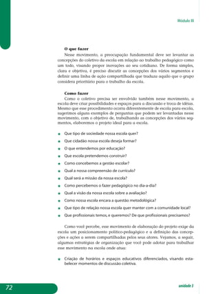 Módulo III
O que fazer
Nesse movimento, a preocupação fundamental deve ser levantar as
concepções do coletivo da escola em relação ao trabalho pedagógico como
um todo, visando propor inovações ao seu cotidiano. De forma simples,
clara e objetiva, é preciso discutir as concepções dos vários segmentos e
definir uma linha de ação compartilhada que traduza aquilo que o grupo
considera prioritário para o trabalho da escola.
Como fazer
Como o coletivo precisa ser envolvido também nesse movimento, a
escola deve criar possibilidades e espaços para a discussão e troca de idéias.
Mesmo que esse procedimento ocorra diferentemente de escola para escola,
sugerimos alguns exemplos de perguntas que podem ser levantadas nesse
movimento, com o objetivo de, trabalhando as concepções dos vários seg-
mentos, elaboremos o projeto ideal para a escola.
	
j	 Que tipo de sociedade nossa escola quer?
j	 Que cidadão nossa escola deseja formar?
j	 O que entendemos por educação?
j	 Que escola pretendemos construir?
j	 Como concebemos a gestão escolar?
j	 Qual a nossa compreensão de currículo?
j	 Qual será a missão da nossa escola?
j	 Como percebemos o fazer pedagógico no dia-a-dia?
j	 Qual a visão da nossa escola sobre a avaliação?
j	 Como nossa escola encara a questão metodológica?
j	 Que tipo de relação nossa escola quer manter com a comunidade local?
j	 Que profissionais temos, e queremos? De que profissionais precisamos?
Como você percebe, esse movimento de elaboração do projeto exige da
escola um posicionamento político-pedagógico e a definição das con­cep­
ções e ações a serem compartilhadas pelos seus atores. Vejamos, a seguir,
algumas estratégias de organização que você pode adotar para trabalhar
esse movimento na escola onde atua:
j	 Criação de horários e espaços educativos diferenciados, visando es­ta­
belecer momentos de discussão coletiva.
72 unidade3
 