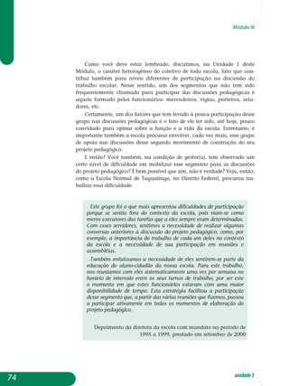 Módulo III
Como você deve estar lembrado, discutimos, na Unidade 1 deste
Módulo, o caráter heterogêneo do coletivo de toda escola, fato que con-
tribui também para níveis diferentes de participação na discussão do
trabalho escolar. Nesse sentido, um dos segmentos que não tem sido
frequentemente chamado para participar das discussões pedagógicas é
aquele formado pelos funcionários: merendeiros, vigias, porteiros, zela­
dores, etc.
Certamente, um dos fatores que tem levado à pouca participação desse
grupo nas discussões pedagógicas é o fato de ele ter sido, até hoje, pouco
convidado para opinar sobre a função e a vida da escola. Entretanto, é
importante também a escola procurar envolver, cada vez mais, esse grupo
de apoio nas discussões desse segundo movimento de construção do seu
projeto pedagógico.
E então? Você também, na condição de gestor(a), tem observado um
certo nível de dificuldade em mobilizar esse segmento para as discussões
do projeto pedagógico? É bem possível que sim, não é verdade? Veja, então,
como a Escola Normal de Taguatinga, no Distrito Federal, procurou tra­
balhar essa dificuldade:
Este grupo foi o que mais apresentou dificuldades de participação
porque se sentia fora do contexto da escola, pois viam-se como
meros executores das tarefas que a eles sempre eram determinadas.
Com esses servidores, sentimos a necessidade de realizar algumas
con­versas anteriores à discussão do projeto pedagógico, como, por
exemplo, a importância do trabalho de cada um deles no contexto
da escola e a necessidade de sua participação em reuniões e
assembléias.
Também enfatizamos a necessidade de eles sentirem-se parte da
educação do aluno-cidadão da nossa escola. Para este trabalho,
nos reuníamos com eles sistematicamente uma vez por semana no
horário de intervalo entre os seus turnos de trabalho, por ser este
o momento em que estes funcionários estavam com uma maior
disponibilidade de tempo. Esta estratégia facilitou a participação
desse segmento que, a partir das várias reuniões que fizemos, passou
a participar ativamente em todos os momentos de elaboração do
projeto pedagógico.
Depoimento da diretora da escola com mandato no período de
1995 a 1999, prestado em setembro de 2000
74 unidade3
 