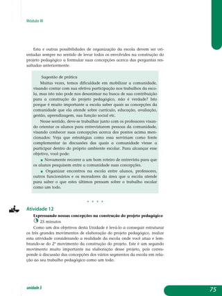 Módulo III
Esta e outras possibilidades de organização da escola devem ser ori-
entadas sempre no sentido de levar todos os envolvidos na construção do
projeto pedagógico a formular suas concepções acerca das perguntas res­
saltadas anteriormente.
Sugestão de prática
Muitas vezes, temos dificuldade em mobilizar a comunidade,
visando contar com sua efetiva participação nos trabalhos da esco-
la, mas isto não pode nos desanimar na busca de sua con­tribuição
para a construção do projeto pedagógico, não é verdade? Isto
porque é muito importante a escola saber quais as concepções da
comunidade que ela atende sobre currículo, educação, ava­liação,
gestão, aprendizagem, sua função social etc.
Nesse sentido, deve-se trabalhar junto com os professores visan-
do orientar os alunos para entrevistarem pessoas da co­munidade,
visando conhecer suas concepções acerca dos pontos acima men-
cionados: Veja que estratégias como essa serviriam como fonte
complementar às discussões das quais a comunidade viesse a
participar dentro do próprio ambiente escolar. Para al­cançar esse
objetivo, você pode:
j Novamente recorrer a um bom roteiro de entrevista para que
os alunos pesquisem entre a comunidade suas concepções.
j Organizar encontros na escola entre alunos, professores,
outros funcionários e os moradores da área que a escola atende
para saber o que estes últimos pensam sobre o trabalho escolar
como um todo.
j j j j
Atividade 12
Expressando nossas concepções na construção do projeto pedagógico
25 minutos
Como um dos objetivos desta Unidade é levá-lo a conseguir estruturar
os três grandes movimentos de elaboração do projeto pedagógico, realize
esta atividade considerando a realidade da escola onde você atua e lem­
brando-se do 2º movimento da construção do projeto. Este é um se­gundo
movimento muito importante na elaboração desse projeto, pois corres­
ponde à discussão das concepções dos vários segmentos da escola em rela­
ção ao seu trabalho pedagógico como um todo.
75unidade3
 