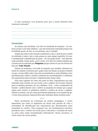 Módulo III
c) Que mudanças você proporia para que a tarefa definida fosse
realmente realizada?
.................................................................................................................
.................................................................................................................
.................................................................................................................
................................................................................................................. 			
Comentário
Ao realizar esta atividade, você deve ter lembrado de situações – do con-
texto escolar ou da vida cotidiana – que não foram bem realizadas porque não
foi definido quem, de fato, as executariam, não é verdade?
Sempre que temos uma situação semelhante a essa, é sinal de que a tarefa
foi atribuída a todos e não a uma pessoa ou uma equipe específica. Por isso,
é fundamental a identificação de quem – em um grupo maior – fará determi-
nada atividade. Sendo assim, ao ler o texto, você deve ter notado também que
a tarefa não foi realizada por Ninguém porque achava-se que ela deveria ser
feita por Todo Mundo.
Quanto às mudanças, você pode ter proposto, por exemplo, alterações na
forma de conduzir as decisões que o grupo toma em relação ao próprio trabalho
ou que a escola reflita sobre como tem encaminhado as ações definidas como
prioritárias pelo coletivo, visando à melhoria do seu de­sem­penho e à definição
dos responsáveis pela execução e implementação dessas ações.
Veja uma sugestão de como isso pode ser feito. Suponhamos que seja
realizada uma reunião em sua escola, com o objetivo de levantar soluções
para os desafios presentes em seu cotidiano. Você – como coordenador da
reunião – poderá discutir com o coletivo as propostas de solução que o grupo
sugere para resolver os problemas relativos à prática da escola e registrar,
durante a reunião, em um cartaz previamente preparado ou no quadro-de-giz,
o nome da(s) pessoa(s) responsável(is) pela realização dessas mesmas ações.
• • •
Nesse movimento de construção do projeto pedagógico, é muito
im­portante que todos os segmentos da escola não percam de vista a
ne­cessidade de identificação dos responsáveis por determinadas ações
as­sumidas no coletivo. Para assegurar isso, são fundamentais encontros
periódicos com o coletivo da escola para a discussão e avaliação de como
as ações estão sendo encaminhadas efetivamente. Nesses encontros, os
vários atores da escola podem:
79unidade3
 