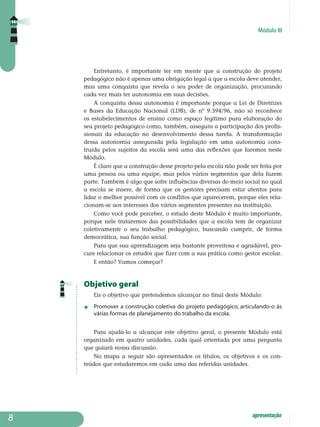 Módulo III
apresentação
Entretanto, é importante ter em mente que a construção do projeto
pe­da­gógico não é apenas uma obrigação legal a que a escola deve atender,
mas uma conquista que revela o seu poder de organização, procurando
cada vez mais ter autonomia em suas decisões.
A conquista dessa autonomia é importante porque a Lei de Diretrizes
e Bases da Educação Nacional (LDB), de nº 9.394/96, não só reconhece
os estabelecimentos de ensino como espaço legítimo para elaboração do
seu projeto pedagógico como, também, assegura a participação dos profis­
sionais da educação no desenvolvimento dessa tarefa. A trans­formação
dessa autonomia assegurada pela legislação em uma autonomia cons­
truída pelos sujeitos da escola será uma das reflexões que faremos neste
Módulo.
É claro que a construção desse projeto pela escola não pode ser feita por
uma pessoa ou uma equipe, mas pelos vários segmentos que dela fazem
parte. Também é algo que sofre influências diversas do meio social no qual
a escola se insere, de forma que os gestores precisam estar atentos para
lidar o melhor possível com os conflitos que aparecerem, porque eles rela­
cionam-se aos interesses dos vários segmentos presentes na instituição.
Como você pode perceber, o estudo deste Módulo é muito importante,
porque nele trataremos das possibilidades que a escola tem de organizar
co­le­tivamente o seu trabalho pedagógico, buscando cumprir, de forma
democrática, sua função social.
Para que sua aprendizagem seja bastante proveitosa e agradável, pro-
cure relacionar os estudos que fizer com a sua prática como gestor escolar.
E então? Vamos começar?
Objetivo geral
Eis o objetivo que pretendemos alcançar no final deste Módulo:
j 	 Promover a construção coletiva do projeto pedagógico, articulando-o às
várias formas de planejamento do trabalho da escola.
Para ajudá-lo a alcançar este objetivo geral, o presente Módulo está
organizado em quatro unidades, cada qual orientada por uma pergunta
que guiará nossa discussão.
No mapa a seguir são apresentados os títulos, os objetivos e os con­
teúdos que estudaremos em cada uma das referidas unidades.

 
