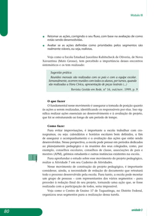 Módulo III
j	 retomar as ações, corrigindo o seu fluxo, com base na avaliação de como
estão sendo desenvolvidas.
j	 avaliar se as ações definidas como prioridades pelos segmentos são
realmente viáveis, ou seja, realistas.
Veja como a Escola Estadual Juscelino Kubitscheck de Oliveria, de Nova
Xavantina (Mato Grosso), tem percebido a importância desses encontros
sistemáticos e os tem realizado:
Sugestão prática
Reuniões mensais são realizadas com os pais e com a equipe escolar.
Semanalmente, ocorrem reuniões com todos os alunos, por turnos, quando
são realizadas a Hora Cívica, apresentação de peças teatrais (...)
Revista Gestão em Rede, nº 16, out/nov. 1999, p. 9
O que fazer
O fundamental nesse movimento é assegurar a tomada de posição quanto
às ações a serem realizadas, identificando os responsáveis por elas. Isso sig-
nifica realizar ações essenciais ao desenvolvimento e à avaliação do projeto,
que foi se estruturando ao longo de um período de tempo.
Como fazer
Para evitar improvisações, é importante a escola trabalhar com cro-
nogramas, ou seja: calendários e horários escolares bem definidos, a fim
de assegurar o acompanhamento e a avaliação das ações que estão sendo
de­senvolvidas. Nessa perspectiva, a escola pode pensar em períodos dedicados
ao planejamento pedagógico e às reuniões dos seus colegiados, como, por
exem­plo, conselhos escolares, conselhos de classe, associações de pais e
mestres (APM), grêmios estudantis e outras instâncias existentes na escola.
Para aprofundar o estudo sobre esse movimento do projeto pedagógico,
realize a Atividade 7 em seu Caderno de Atividades.
Nesse movimento de construção do projeto pedagógico, é importante
considerar, ainda, a necessidade de redação do documento que retratará
todo o processo desenvolvido pela escola. Para tanto, a escola pode montar
um grupo de pessoas – com representantes dos vários segmentos – para
proceder à redação final do seu projeto, tornando uma ação que, se fosse
realizada com a participação de todos, seria impossível.
Veja como o Centro de Ensino 17 de Taguatinga, no Distrito Federal,
organizou seus segmentos para a realização dessa tarefa.
80 unidade3
 