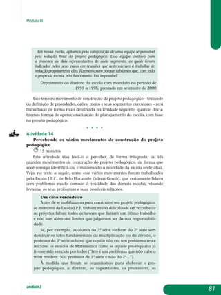 Módulo III
Em nossa escola, optamos pela composição de uma equipe responsável
pela redação final do projeto pedagógico. Essa equipe contava com
a presença de dois representantes de cada segmento, os quais foram
indicados pelos seus pares em reuniões que antecederam o trabalho de
redação propriamente dito. Fizemos assim porque sabíamos que, com todo
o grupo da escola, não funcionaria. Era impossível!
Depoimento da diretora da escola com mandato no período de
1995 a 1998, prestado em setembro de 2000
Esse terceiro movimento de construção do projeto pedagógico – tra­tando
da definição de prioridades, ações, meios e seus segmentos exe­cutores – será
trabalhado de forma mais detalhada na Unidade seguinte, quando discu-
tiremos formas de operacionalização do planejamento da escola, com base
no projeto pedagógico.
j j j j
Atividade 14
Percebendo os vários movimentos de construção do projeto
pedagógico
15 minutos
Esta atividade visa levá-lo a perceber, de forma integrada, os três
grandes movimentos de construção do projeto pedagógico, de forma que
você consiga identificá-los, considerando a realidade da escola onde atua.
Veja, no texto a seguir, como esse vários movimentos foram trabalhados
pela Escola J.P.F., de Belo Horizonte (Minas Gerais), que certamente lidava
com problemas muito comuns à realidade das demais escolas, visando
levantar os seus problemas e suas possíveis soluções.
Um caso verdadeiro
Antes de se mobilizarem para construir o seu projeto pe­dagógico,
os membros da Escola J.P.F. tinham muita dificuldade em reconhecer
as próprias faltas: todos achavam que faziam um ótimo trabalho
e não iam além dos limites que julgavam ser da sua responsabili-
dade.
Se, por exemplo, os alunos da 3ª série vinham da 2ª série sem
dominar os fatos fundamentais da multiplicação ou da divisão, o
professor da 3ª série achava que aquilo não era um problema seu e
iniciava os estudos de Matemática como se aquele pré-requisito já
tivesse sido vencido por todos (“Isto é um problema que não cabe a
mim resolver. Sou professor de 3ª série e não da 2ª...”).
À medida que foram se organizando para elaborar o pro-
jeto pedagógico, a diretora, os supervisores, os professores, os
81unidade3
 