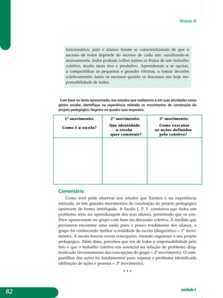 Módulo III
fun­cionários, pais e alunos foram se conscientizando de que o
sucesso de todos depende do sucesso de cada um: auxiliando-se
mutua­mente, todos podiam colher juntos os frutos de um trabalho
co­letivo, muito mais rico e produtivo. Aprenderam a se apoiar,
a compartilhar as pequenas e grandes vitórias, a tomar decisões
co­letivamente: tanto os sucessos quanto os fracassos são hoje res­
pon­sabilidade de todos.
Com base no texto apresentado, nos estudos que realizamos e em suas atividades como
gestor escolar, identifique na experiência relatada os movimentos de construção do
projeto pedagógico. Registre no quadro suas respostas:
1º movimento: 	 2º movimento:	 3º movimento:
Como é a escola?
	 Que identidade 	 Como executar
			 a escola 	 as ações definidas 		
			 quer construir?	 pelo coletivo?
Comentário
Como você pôde observar nos estudos que fizemos e na experiência
relatada, os três grandes movimentos de construção do projeto pedagógico
apa­recem de forma interligada. A Escola J. P. F. constatou que tinha um
problema sério na aprendizagem dos seus alunos, permitindo que os con­
flitos aparecessem no grupo com base na discussão coletiva. À medida que
procurava encontrar uma saída para o pouco rendimento dos alunos, o
gru­po foi conhecendo melhor a realidade da escola (diagnóstico = 1º movi­
mento). A escola buscou novas concepções, visando organizar o seu projeto
pedagógico. Além disso, percebeu que era de todos a respon­sa­bilidade pelo
fato e que o trabalho coletivo era essencial na solução do problema diag-
nosticado (levantamento das concepções do grupo = 2º mo­vimento). O com-
partilhar das ações foi fundamental para superar o problema iden­tificado
(definição de ações e pessoas = 3º movimento).
• • •
82 unidade3
 