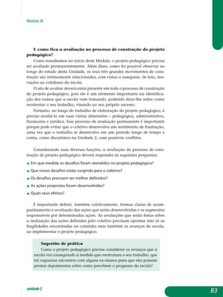 Módulo III
E como fica a avaliação no processo de construção do projeto
pedagógico?
Como ressaltamos no início deste Módulo, o projeto pedagógico precisa
ser avaliado permanentemente. Além disso, como foi possível observar ao
longo do estudo desta Unidade, os seus três grandes movimentos de cons­
trução são intimamente relacionados, com vistas a assegurar, de fato, ino­
vações ao cotidiano da escola.
O ato de avaliar deverá estar presente em todo o processo de construção
do projeto pedagógico, pois ele é um elemento importante na identifica-
ção dos rumos que a escola vem tomando, podendo dizer-lhe sobre como
reorientar o seu trabalho, visando ao seu próprio sucesso.
Portanto, ao longo do trabalho de elaboração do projeto pedagógico, é
preciso avaliá-lo em suas várias dimensões – pedagógica, administrativa,
financeira e jurídica. Esse processo de avaliação permanente é importante
porque pode evitar que o coletivo desenvolva um sentimento de frustração,
uma vez que o trabalho se desenvolve em um período longo de tempo e
conta, como discutimos na Unidade 2, com possíveis conflitos.
Considerando suas diversas funções, a avaliação do processo de cons­
trução do projeto pedagógico deverá responder às seguintes perguntas:
j Em que medida os desafios foram atendidos no projeto pedagógico?
j Que novos desafios estão surgindo para o coletivo?
j Os desafios precisam ser melhor definidos?
j As ações propostas foram desenvolvidas?
j Quais seus efeitos?
É importante definir, também coletivamente, formas claras de acom­
panhamento e avaliação das ações que serão desenvolvidas e os segmentos
responsáveis por determinadas ações. As avaliações que serão feitas sobre
a realização das ações definidas pelo coletivo precisam apontar não só as
fragilidades encontradas no caminho mas também os avanços da escola,
ao implementar o projeto pedagógico.
Sugestão de prática
Como o projeto pedagógico precisa considerar os avanços que a
escola vai conseguindo à medida que reestrutura o seu trabalho, que
tal organizar encontros com alguns ex-alunos para que eles possam
prestar depoimentos sobre como percebem o progresso da escola?
83unidade3
 
