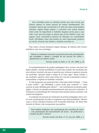 Módulo III
Essa estratégia pode ser adotada mesmo por uma escola que
oferece apenas as séries iniciais do ensino fundamental. Por
exem­plo: alunos que concluíram a 4ª série em uma escola podem
reto­rnar, algum tempo depois, e conversar com outras turmas
sobre como foi importante o trabalho daquela escola para a sua
vida. E por que não pegar ex-alunos que já são adultos e que, em
alguns casos, tornaram-se pessoas de destaque na comunidade
local? Atividades como esta podem ter uma repercussão positiva
na es­cola, levando esta última a também reavaliar-se.
Veja como a Escola Estadual Luigino Burigot, de Limeira (São Paulo),
trabalhou com essa estratégia:
Muitos ex-estudantes tornaram-se parceiros da escola, participando
das atividades e dando o exemplo de seu sucesso em visitas e
depoimentos aos alunos atuais.
Revista Gestão em Rede, nº 19, abr. 2000, p. 20
O acompanhamento do projeto pedagógico deve ocorrer com base nos
dados obtidos, visando possibilitar à escola uma análise dos resultados dos
seus esforços, fazendo com que as questões que venham a aparecer possam
ser resolvidas “quando ainda é tempo de se fazer algo”. Nesse sentido, o
ato avaliativo aparece como uma forma de a escola ir prestando contas à
comunidade a respeito do trabalho realizado.
As três perguntas que guiaram toda a discussão desta Unidade – “como
é nossa escola?”, “que identidade a nossa escola quer construir?” e “como
executar as ações definidas pelo coletivo?” – são orientadoras do projeto peda­
gógico e devem ser guiadas permanentemente pelo processo avaliativo. A
avaliação na metodologia de construção desse projeto possui, portanto, um
caráter investigativo.
A avaliação do processo de construção do projeto pedagógico deve ocor-
rer com a participação de todos os segmentos que dele participam. Observe
como a Escola Estadual Professor José Fernandes Machado, de Natal (Rio
Grande do Norte), tem incorporado essa prática.
Para realizar avaliações, há a participação dos conselhos de classe
– com participação dos representantes de turma – de professores e
reuniões de pais e mestres.
Revista Gestão em Rede, nº 21, jun./jul. 2000, p. 5
84 unidade3
 