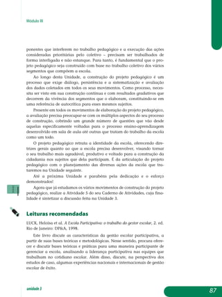 Módulo III
ponentes que interferem no trabalho pedagógico e a execução das ações
consideradas prioritárias pelo coletivo – precisam ser trabalhados de
forma interligada e não estanque. Para tanto, é fundamental que o pro-
jeto pedagógico seja construído com base no trabalho coletivo dos vários
segmentos que compõem a escola.
Ao longo desta Unidade, a construção do projeto pedagógico é um
processo que exige diálogo, persistência e a sistematização e avaliação
dos dados coletados em todos os seus movimentos. Como processo, neces-
sita ser visto em sua construção contínua e com resultados gradativos que
de­correm da vivência dos segmentos que o elaboram, constituindo-se em
uma referência de autocrítica para esses mesmos sujeitos.
Presente em todos os movimentos de elaboração do projeto pedagógico,
a avaliação precisa preocupar-se com os múltiplos aspectos do seu processo
de construção, cobrindo um grande número de questões que vão desde
aquelas especificamente voltadas para o processo ensino-aprendizagem
desenvolvido em sala de aula até outras que tratam do trabalho da escola
como um todo.
O projeto pedagógico retrata a identidade da escola, oferecendo dire­
trizes gerais quanto ao que a escola precisa desenvolver, visando tornar
o seu trabalho mais agradável, produtivo e voltado para a construção da
cidadania nos sujeitos que dela participam. É da articulação do projeto
pedagógico com o planejamento das diversas ações da escola que tra­
taremos na Unidade seguinte.
Até a próxima Unidade e parabéns pela dedicação e o esforço
de­monstrados!
Agora que já estudamos os vários movimentos de construção do projeto
pedagógico, realize a Atividade 5 do seu Caderno de Atividades, cuja fina­
lidade é sintetizar a discussão feita na Unidade 3.
Leituras recomendadas
LUCK, Heloísa et al. A Escola Participativa: o trabalho do gestor escolar, 2. ed.
Rio de Janeiro: DPA, 1998.
Este livro discute as características da gestão escolar participativa, a
partir de suas bases teóricas e metodológicas. Nesse sentido, procura ofere­
cer e discutir bases teóricas e práticas para uma maneira participante de
gerenciar a escola, analisando a liderança participativa nas equipes que
trabalham no cotidiano escolar. Além disso, discute, na perspectiva dos
estudos de caso, algumas experiências nacionais e internacionais de gestão
escolar de êxito.
87unidade3
 