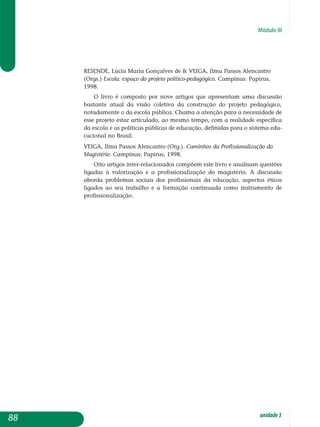 Módulo III
RESENDE, Lúcia Maria Gonçalves de  VEIGA, Ilma Passos Alencastro
(Orgs.) Escola: espaço do projeto político-pedagógico. Campinas: Papirus,
1998.
O livro é composto por nove artigos que apresentam uma discussão
bastante atual da visão coletiva da construção do projeto pedagógico,
notadamente o da escola pública. Chama a atenção para a necessidade de
esse projeto estar articulado, ao mesmo tempo, com a realidade específica
da escola e as políticas públicas de educação, definidas para o sistema edu­
cacional no Brasil.
VEIGA, Ilma Passos Alencastro (Org.). Caminhos da Profissionalização do
Magistério. Campinas: Papirus, 1998.
Oito artigos inter-relacionados compõem este livro e analisam questões
ligadas à valorização e a profissionalização do magistério. A discussão
abor­da problemas sociais dos profissionais da educação, aspectos éticos
ligados ao seu trabalho e a formação continuada como instrumento de
profissionalização.
88 unidade3
 
