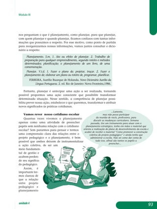 Módulo III
nos per­guntam o que é planejamento, como planejar, para que planejar,
com quem planejar e quando planejar, ficamos confusos com tantas infor­
mações que possuímos a respeito. Por esse motivo, como ponto de partida
para reor­ganizarmos nossas informações, vamos juntos consultar o dicio­
ná­rio a res­peito:
Planejamento. s.m. 1. Ato ou efeito de planejar. 2. Trabalho de
preparação para qualquer empreendimento, segundo roteiro e métodos
determinados; planificação; o planejamento de um livro, de uma
comemoração.
Planejar. V.t.d. 1. Fazer o plano de; projetar, traçar. 2. Fazer o
planejamento de; elaborar um plano ou roteiro de, programar, planificar.
FERREIRA, Aurélio Buarque de Holanda. Novo Dicionário Aurélio da
Língua Portuguesa. 2. ed. Rio de Janeiro: Nova Fronteira,1986.
Portanto, planejar é antecipar uma ação a ser realizada, tornando
possível propormos uma ação consciente que possibilite transformar
de­terminada situação. Nesse sentido, a competência de planejar possi-
bilita pre­ver nossa ação, estabelecer o que queremos, transformar e atribuir
novos significados às práticas cotidianas.
Vamos rever nosso cotidiano escolar
Quantas vezes vivemos o planejamento
apenas como uma atividade de preencher
papéis sem nenhuma relação com o cotidiano
escolar? Sem pararmos para pensar e termos
uma compreensão clara das relações entre o
projeto pedagógico e o planejamento, é bem
possível que ambos deixem de instrumenta­lizar
a ação coleti­va, de ser um
meio fundamen­
tal de gestão e
aca­­bem per­den­
do seu signi­fica­
do pe­da­gógico.
Assim, é
im­por­tante ter-
mos clareza de
que a relação
entre pro­jeto
peda­gó­gi­co e
plane­jamento
93unidade4
...Lamento,
mas não posso participar
da reunião de vocês, professores, para
discutir as mudanças curriculares. Semana
passada, tive um treinamento para atuar com o
planejamento estratégico, tenho em mãos o material que
orienta a realização do plano de desenvolvimento da escola e
acabei de receber o material “Como promover a construção
coletiva do projeto pedagógico” e ainda tenho que
administrar a escola. Não sei como dar conta de
tudo isso, afinal são tantos os papéis a
preencher...
 