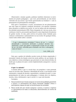 Módulo III
Observando o mesmo quadro, podemos também relacionar os mo­vi­
mentos do projeto pedagógico – que você, provavelmente, já vem desen­
volvendo em sua escola e que foram apresentados na Unidade 3 – com os
pressupostos do planejamento estratégico.
Para gerir e transformar a escola, necessitamos de um planejamento
que seja capaz de explorar condições favoráveis e de apontar caminhos
para alcançar os objetivos da escola. Se você já utiliza um dos instrumen-
tos referidos anteriormente (PDE, Plano Integrado etc.) em sua escola, deve
continuar a fazê-lo, procurando aperfeiçoá-lo como importante ferramenta
de gestão escolar. Se não, pode servir-se de pontos desta Unidade para
começar a sistematizar o planejamento na sua escola. De qualquer forma,
vamos todos refletir sobre o assunto.
O que é planejamento estratégico? Trata-se de um “(...) esforço
disciplinado e consistente destinado a produzir decisões fun-
damentais e ações que guiem a organização escolar em seu modo
de ser e de fazer, orientado para resultados com forte e abrangente
visão de futuro”.
Lück, 2000, p.16
Para que a gestão do trabalho escolar ocorra de forma organizada, é
necessário clareza da função social da escola pública, de sua missão, de
seus objetivos e áreas estratégicas que precisam ser mais desenvolvidas, de
modo que os planos de ação a serem implementados assegurem o sucesso
da escola.
O que é a missão?
A missão define o que é a escola hoje, seu propósito e como pretende
atuar no seu dia-a-dia. Sintetiza a identidade da escola, a sua função social
orientando a tomada de decisão e garantindo a unidade da ação e o com-
prometimento de todos na ação pedagógica. A missão deve ser obje­tiva,
sucinta, clara, informando o que a escola é e o que está fazendo.
Exemplos:
1. 	 Nossaescolatempormissãoassegurar um ensino de qualidade,garantindo
o acesso e a permanência dos alunos, formando cidadãos críti­cos e
participantes, capazes de agir na transformação da sociedade.
2. 	 Nossa escola tem por missão assegurar o acesso, o sucesso, o regresso
e a permanência de todos os educandos, desenvolvendo um ensino de
qualidade.
95unidade4
 