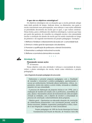 Módulo III
O que são os objetivos estratégicos?
Os objetivos estratégicos são as situações que a escola pretende atingir
num dado período de tempo. Indicam áreas, ou dimensões, nas quais a
escola concentrará suas preocupações, seus esforços e suas ações refletindo
as prioridades decorrentes da escola que se quer, e que vamos construir.
Dessa forma, para a definição dos objetivos estratégicos, é preciso que haja
por parte dos gestores, do conselho ou colegiado escolar e da comunidade
escolar a aceitação da missão da escola que foi sendo construída ao longo
do primeiro e do segundo movimentos do projeto pedagógico. Exemplos:
1.Melhorar e fortalecer o relacionamento da escola com a comunidade local.
2. Diminuir o índice geral de reprovação e de abandono.
3. Promover a qualificação de professores e demais funcionários.
4. Desenvolver a avaliação institucional na escola.
5. Melhorar a convivência democrática na escola.
j j j j
Atividade 16
Planejando nossas ações
10 minutos
Nosso objetivo com esta atividade é reforçar a necessidade de desen-
volver o plano estratégico da escola, tendo como referência o projeto
pedagógico.
Leia o fragmento do projeto pedagógico de uma escola:
Elaboramos a presente proposta pedagógica com a finalidade
de reavaliar e reconstruir a prática pedagógica, oportunizando o
acesso ao conhecimento; formando alunos autônomos, críticos, res­
pon­sáveis, cientes dos valores a serem vividos, tornando-se cida­dãos
atuantes em sua comunidade.
O processo de elaboração da proposta iniciou-se em 1998, com a
realização de reuniões de estudos com os professores, assembléias de
pais, alunos e funcionários através do instrumento de coleta de dados
enviado às entidades, com o objetivo de envolver a comunidade no
processo de construção e desenvolvimento desta proposta.
Objetivo geral – Oportunizar ao educando situações de construção
do conhecimento promovendo o seu crescimento pessoal, social de
forma consciente, solidário, responsável, participativo e crítico, vi­san­
do à sua integração e atuação no meio sociocultural.
Projeto pedagógico de 1999 da Escola Municipal de Ensino
Fundamental José Duarte de Macedo, de Venâncio Aires (RS)
96 unidade4
 