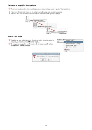 Cambiar la posición de una hoja
Podemos reordenar las diferentes hojas de un documento a nuestro gusto. Veamos cómo:
Hacemos clic sobre la Hoja4 y, sin soltar, arrastramos a la posición deseada.1.
Observa dos pequeñas flechas indicando la posición donde quedará la hoja.2.
Borrar una hoja
Para borrar una hoja, hacemos clic con el botón derecho sobre la
etiqueta, y seleccionamos Eliminar hoja...
El programa nos pedirá confirmación. Si contestamos Sí, la hoja
será borrada definitivamente.
1/12
 