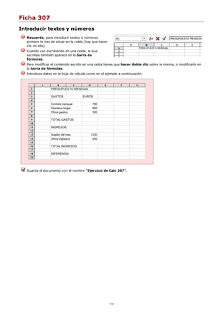 Ficha 307
Introducir textos y números
Recuerda, para introducir textos o números
primero te has de situar en la celda (hay que hacer
clic en ella).
Cuando vas escribiendo en una celda, lo que
escribes también aparece en la barra de
fórmulas.
Para modificar el contenido escrito en una celda tienes que hacer doble clic sobre la misma, o modificarlo en
la barra de fórmulas.
Introduce datos en la hoja de cálculo como en el ejemplo a continuación.
A B C D E F G
1 PRESUPUESTO MENSUAL
2
3 GASTOS EUROS
4
5 Comida mensual 700
6 Hipoteca hogar 600
7 Otros gastos 300
8
9 TOTAL GASTOS
10
11 INGRESOS
12
13 Sueldo del mes 1200
14 Otros ingresos 400
15
16 TOTAL INGRESOS
17
18 DIFERENCIA
19
Guarda el documento con el nombre "Ejercicio de Calc 307".
1/12
 