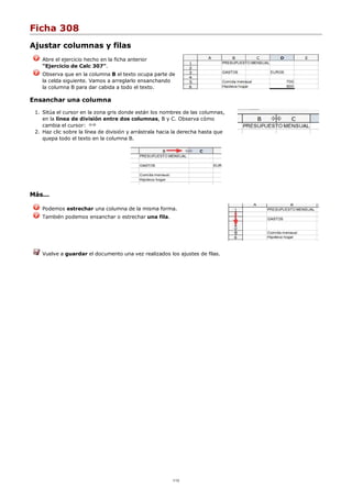 Ficha 308
Ajustar columnas y filas
Abre el ejercicio hecho en la ficha anterior
"Ejercicio de Calc 307".
Observa que en la columna B el texto ocupa parte de
la celda siguiente. Vamos a arreglarlo ensanchando
la columna B para dar cabida a todo el texto.
Ensanchar una columna
Sitúa el cursor en la zona gris donde están los nombres de las columnas,
en la línea de división entre dos columnas, B y C. Observa cómo
cambia el cursor:
1.
Haz clic sobre la línea de división y arrástrala hacia la derecha hasta que
quepa todo el texto en la columna B.
2.
Más...
Podemos estrechar una columna de la misma forma.
También podemos ensanchar o estrechar una fila.
Vuelve a guardar el documento una vez realizados los ajustes de filas.
1/12
 