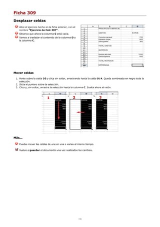 Ficha 309
Desplazar celdas
Abre el ejercicio hecho en la ficha anterior, con el
nombre "Ejercicio de Calc 307".
Observa que ahora la columna C está vacía.
Vamos a trasladar el contenido de la columna D a
la columna C.
Mover celdas
Ponte sobre la celda D3 y clica sin soltar, arrastrando hasta la celda D14. Queda sombreada en negro toda la
selección.
1.
Sitúa el puntero sobre la selección.2.
Clica y, sin soltar, arrastra la selección hasta la columna C. Suelta ahora el ratón.3.
Más...
Puedes mover las celdas de una en una o varias al mismo tiempo.
Vuelve a guardar el documento una vez realizados los cambios.
1/12
 