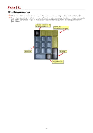 Ficha 311
El teclado numérico
A la derecha del teclado encontrarás un grupo de teclas, con números y signos. Este es el teclado numérico.
Para trabajar con la hoja de cálculo con mayor eficiencia es recomendable acostumbrarse a utilizar este teclado
para escribir los números, ya que en muchas ocasiones encontramos aquí todas las teclas que necesitamos
para trabajar.
1/12
 