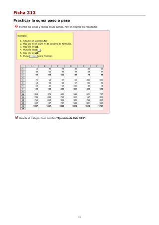 Ficha 313
Practicar la suma paso a paso
Escribe los datos y realiza estas sumas. Pon en negrita los resultados
Ejemplo:
Sitúate en la celda A3.1.
Haz clic en el signo = de la barra de fórmulas.2.
Haz clic en A1.3.
Pulsa la tecla + .4.
Haz clic en A2.5.
Pulsa Intro para finalizar.6.
A B C D E F
1 12 45 78 36 20 55
2 48 63 45 44 58 41
3 60 108 123 80 78 96
4
5 21 54 87 63 200 550
6 54 98 98 51 100 85
7 84 36 54 440 85 14
8 159 188 239 554 385 649
9
10 268 378 426 546 621 737
11 789 852 753 951 147 325
12 756 658 359 325 784 851
13 452 147 741 542 681 545
14 1997 1657 1853 1818 1612 1721
15
Guarda el trabajo con el nombre "Ejercicio de Calc 313".
1/12
 