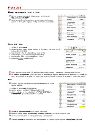 Ficha 315
Hacer una resta paso a paso
Abre el ejercicio hecho en la ficha anterior, con el nombre
"Ejercicio de Calc 307".
Observa que aún no hemos hecho la diferencia entre ingresos y
gastos, es decir, a los ingresos (C16), restarle los gastos (C9).
Hacer una resta
Sitúate en la celda C18.1.
Pulsa el símbolo = para activar el editor de fórmulas, o escribe = con el
teclado: Shift + 0 .
2.
Haz clic en la celda C16 (total de ingresos: 1600).3.
Pulsa el signo - en el teclado (signo de restar).4.
Haz clic en la celda C9 (total de gastos: 1600).5.
Pulsamos Intro para terminar.6.
Ahora aparecerá en la celda C18 la diferencia entre los ingresos y los gastos, 0 euros en este ejemplo.
En la barra de fórmulas, si nos colocamos en la celda C18, aparece la estructura de la fórmula: =C16-C9. Es
decir, "al contenido de la celda C16 (dinero que tengo), réstale el contenido de la celda C9 (dinero que gasto)".
Más...
Vamos a suponer que reducimos los gastos incluídos en "otros
gastos" a 200 €:
Sitúate en la celda C7 (Otros gastos).1.
Escribe la nueva cantidad (200) y pulsa Intro .2.
Ahora verás que se han actualizado el TOTAL GASTOS y la
DIFERENCIA, quedando esta última en 100 €.
3.
Haz otras modificaciones en los gastos e ingresos.
Observa que no tienes que volver a hacer las fórmulas, ya que se actualizan solas.
Así puedes ir simulando tu presupuesto hasta que lo ajustes.
Vuelve a guardar el documento una vez realizados los cambios, con el nombre "Ejercicio de Calc 307".
1/12
 