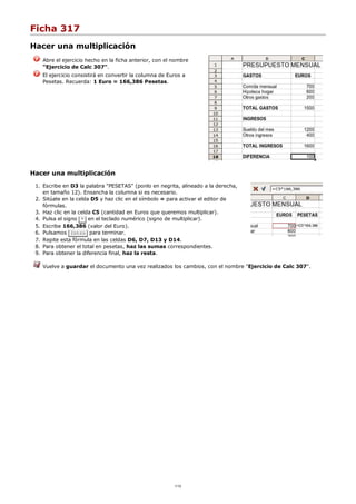 Ficha 317
Hacer una multiplicación
Abre el ejercicio hecho en la ficha anterior, con el nombre
"Ejercicio de Calc 307".
El ejercicio consistirá en convertir la columna de Euros a
Pesetas. Recuerda: 1 Euro = 166,386 Pesetas.
Hacer una multiplicación
Escribe en D3 la palabra "PESETAS" (ponlo en negrita, alineado a la derecha,
en tamaño 12). Ensancha la columna si es necesario.
1.
Sitúate en la celda D5 y haz clic en el símbolo = para activar el editor de
fórmulas.
2.
Haz clic en la celda C5 (cantidad en Euros que queremos multiplicar).3.
Pulsa el signo * en el teclado numérico (signo de multiplicar).4.
Escribe 166,386 (valor del Euro).5.
Pulsamos Intro para terminar.6.
Repite esta fórmula en las celdas D6, D7, D13 y D14.7.
Para obtener el total en pesetas, haz las sumas correspondientes.8.
Para obtener la diferencia final, haz la resta.9.
Vuelve a guardar el documento una vez realizados los cambios, con el nombre "Ejercicio de Calc 307".
1/12
 